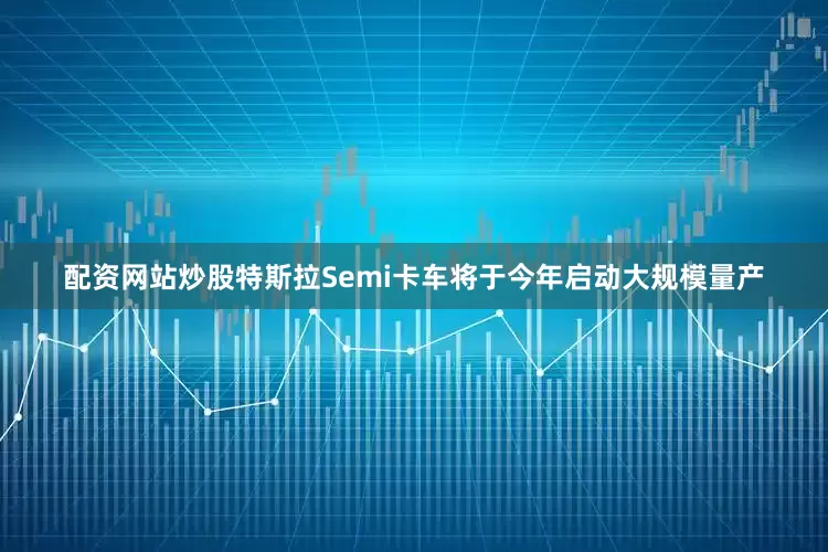 配资网站炒股特斯拉Semi卡车将于今年启动大规模量产